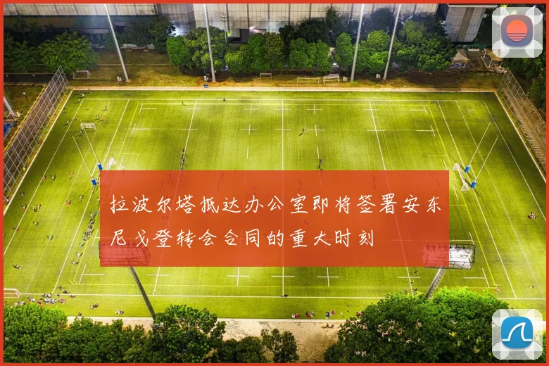 拉波尔塔抵达办公室即将签署安东尼戈登转会合同的重大时刻