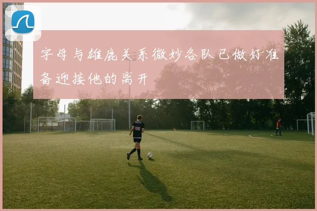 字母与雄鹿关系微妙各队已做好准备迎接他的离开