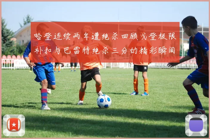 哈登连续两年遭绝杀回顾戈登极限补扣与巴雷特绝杀三分的精彩瞬间