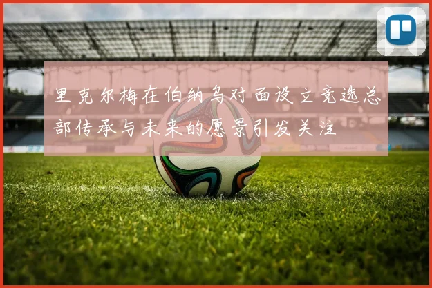 里克尔梅在伯纳乌对面设立竞选总部传承与未来的愿景引发关注