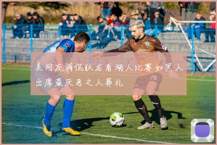 美网友调侃狄龙看湖人比赛如黑人出席最厌恶之人葬礼
