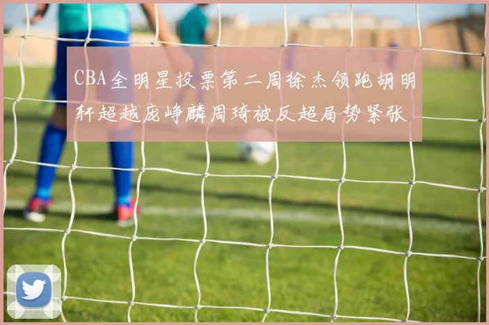 CBA全明星投票第二周徐杰领跑胡明轩超越庞峥麟周琦被反超局势紧张