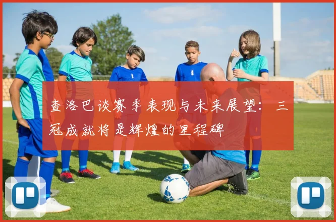 查洛巴谈赛季表现与未来展望：三冠成就将是辉煌的里程碑