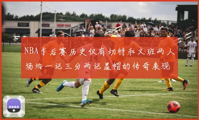 NBA季后赛历史仅有切特和文班两人场均一记三分两记盖帽的传奇表现