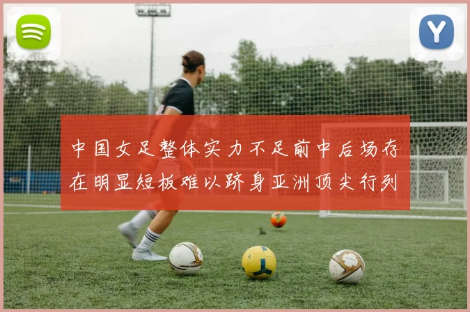 中国女足整体实力不足前中后场存在明显短板难以跻身亚洲顶尖行列