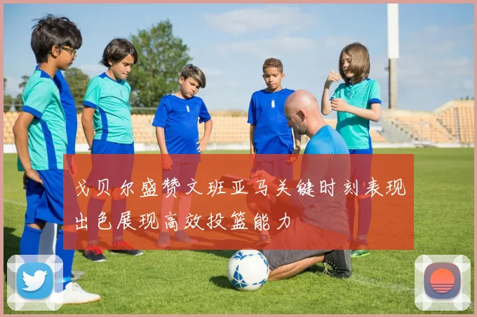 戈贝尔盛赞文班亚马关键时刻表现出色展现高效投篮能力