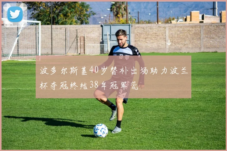 波多尔斯基40岁替补出场助力波兰杯夺冠终结38年冠军荒