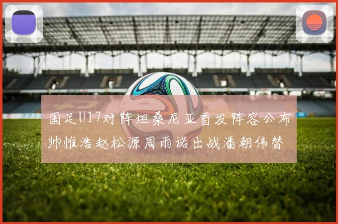 国足U17对阵坦桑尼亚首发阵容公布帅惟浩赵松源周雨诺出战潘朝伟替补