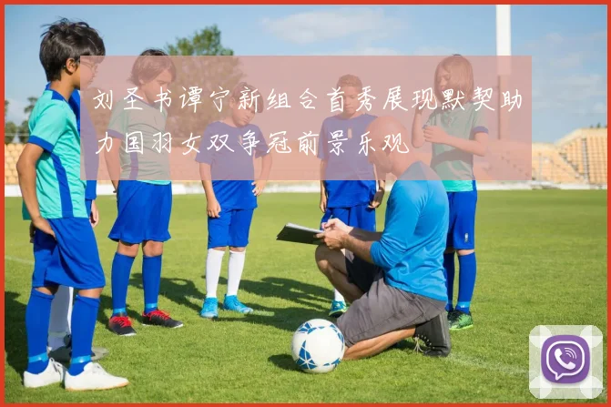 刘圣书谭宁新组合首秀展现默契助力国羽女双争冠前景乐观