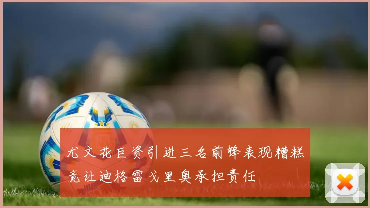 尤文花巨资引进三名前锋表现糟糕竟让迪格雷戈里奥承担责任