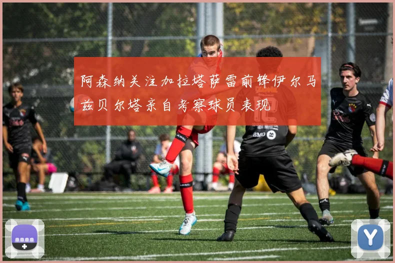 阿森纳关注加拉塔萨雷前锋伊尔马兹贝尔塔亲自考察球员表现