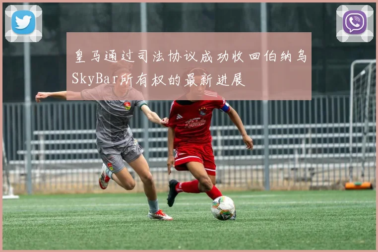 皇马通过司法协议成功收回伯纳乌SkyBar所有权的最新进展