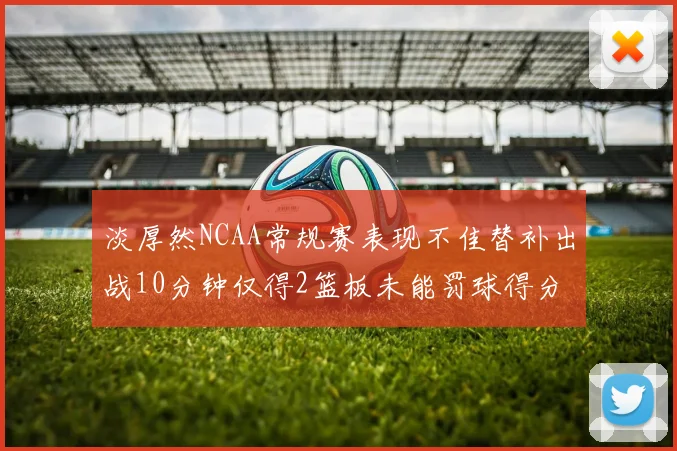 淡厚然NCAA常规赛表现不佳替补出战10分钟仅得2篮板未能罚球得分