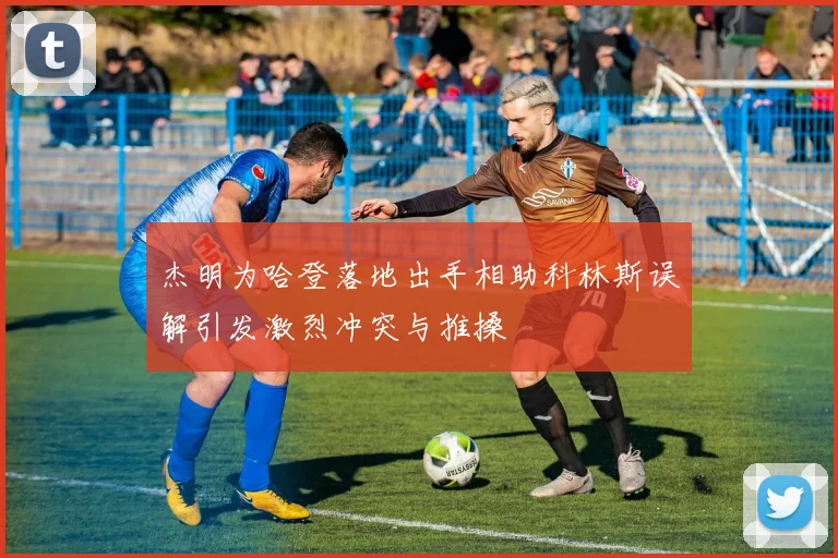 杰明为哈登落地出手相助科林斯误解引发激烈冲突与推搡