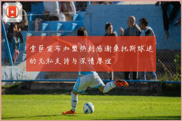 索萨宣布加盟热刺感谢桑托斯球迷的无私支持与深情厚谊