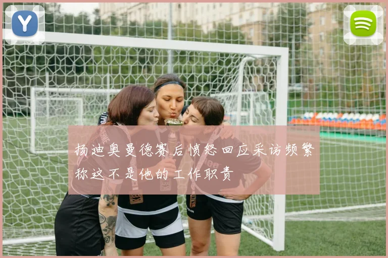 扬迪奥曼德赛后愤怒回应采访频繁称这不是他的工作职责