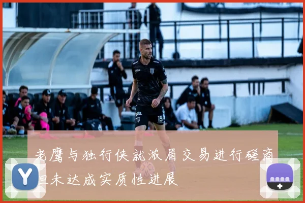 老鹰与独行侠就浓眉交易进行磋商但未达成实质性进展